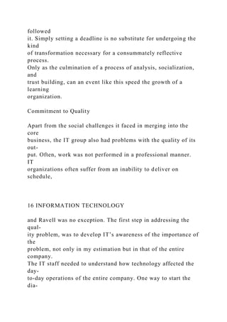 followed
it. Simply setting a deadline is no substitute for undergoing the
kind
of transformation necessary for a consummately reflective
process.
Only as the culmination of a process of analysis, socialization,
and
trust building, can an event like this speed the growth of a
learning
organization.
Commitment to Quality
Apart from the social challenges it faced in merging into the
core
business, the IT group also had problems with the quality of its
out-
put. Often, work was not performed in a professional manner.
IT
organizations often suffer from an inability to deliver on
schedule,
16 INFORMATION TECHNOLOGY
and Ravell was no exception. The first step in addressing the
qual-
ity problem, was to develop IT’s awareness of the importance of
the
problem, not only in my estimation but in that of the entire
company.
The IT staff needed to understand how technology affected the
day-
to-day operations of the entire company. One way to start the
dia-
 