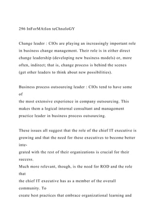 296 InForMAtIon teChnoloGY
Change leader : CIOs are playing an increasingly important role
in business change management. Their role is in either direct
change leadership (developing new business models) or, more
often, indirect; that is, change process is behind the scenes
(get other leaders to think about new possibilities).
Business process outsourcing leader : CIOs tend to have some
of
the most extensive experience in company outsourcing. This
makes them a logical internal consultant and management
practice leader in business process outsourcing.
These issues all suggest that the role of the chief IT executive is
growing and that the need for these executives to become better
inte-
grated with the rest of their organizations is crucial for their
success.
Much more relevant, though, is the need for ROD and the role
that
the chief IT executive has as a member of the overall
community. To
create best practices that embrace organizational learning and
 