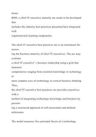 foster
ROD, a chief IT executive maturity arc needs to be developed
that
includes the industry best practices presented here integrated
with
organizational learning components.
The chief IT executive best practices arc is an instrument for
assess-
ing the business maturity of chief IT executives. The arc may
evaluate
a chief IT executive’ s business leadership using a grid that
measures
competencies ranging from essential knowledge in technology
to
more complex uses of technology in critical business thinking.
Thus,
the chief IT executive best practices arc provides executives
with a
method of integrating technology knowledge and business by
present-
ing a structured approach of self-assessment and defined
milestones.
The model measures five principal facets of a technology
 