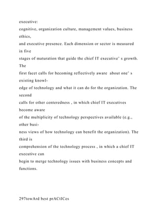 executive:
cognitive, organization culture, management values, business
ethics,
and executive presence. Each dimension or sector is measured
in five
stages of maturation that guide the chief IT executive’ s growth.
The
first facet calls for becoming reflectively aware about one’ s
existing knowl-
edge of technology and what it can do for the organization. The
second
calls for other centeredness , in which chief IT executives
become aware
of the multiplicity of technology perspectives available (e.g.,
other busi-
ness views of how technology can benefit the organization). The
third is
comprehension of the technology process , in which a chief IT
executive can
begin to merge technology issues with business concepts and
functions.
297towArd best prACtICes
 
