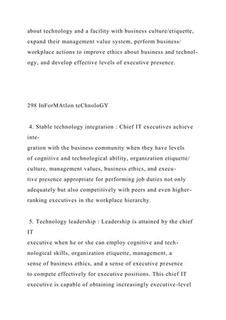 about technology and a facility with business culture/etiquette,
expand their management value system, perform business/
workplace actions to improve ethics about business and technol-
ogy, and develop effective levels of executive presence.
298 InForMAtIon teChnoloGY
4. Stable technology integration : Chief IT executives achieve
inte-
gration with the business community when they have levels
of cognitive and technological ability, organization etiquette/
culture, management values, business ethics, and execu-
tive presence appropriate for performing job duties not only
adequately but also competitively with peers and even higher-
ranking executives in the workplace hierarchy.
5. Technology leadership : Leadership is attained by the chief
IT
executive when he or she can employ cognitive and tech-
nological skills, organization etiquette, management, a
sense of business ethics, and a sense of executive presence
to compete effectively for executive positions. This chief IT
executive is capable of obtaining increasingly executive-level
 