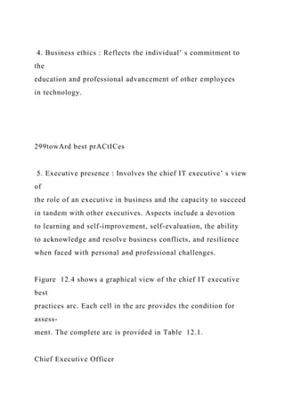 4. Business ethics : Reflects the individual’ s commitment to
the
education and professional advancement of other employees
in technology.
299towArd best prACtICes
5. Executive presence : Involves the chief IT executive’ s view
of
the role of an executive in business and the capacity to succeed
in tandem with other executives. Aspects include a devotion
to learning and self-improvement, self-evaluation, the ability
to acknowledge and resolve business conflicts, and resilience
when faced with personal and professional challenges.
Figure 12.4 shows a graphical view of the chief IT executive
best
practices arc. Each cell in the arc provides the condition for
assess-
ment. The complete arc is provided in Table 12.1.
Chief Executive Officer
 