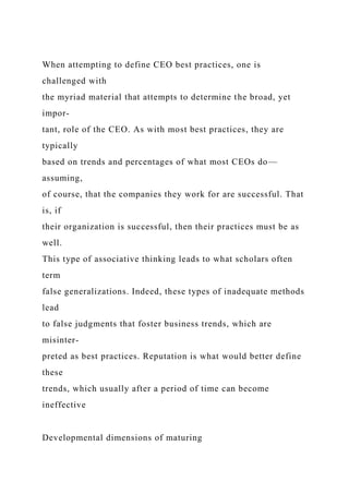 When attempting to define CEO best practices, one is
challenged with
the myriad material that attempts to determine the broad, yet
impor-
tant, role of the CEO. As with most best practices, they are
typically
based on trends and percentages of what most CEOs do—
assuming,
of course, that the companies they work for are successful. That
is, if
their organization is successful, then their practices must be as
well.
This type of associative thinking leads to what scholars often
term
false generalizations. Indeed, these types of inadequate methods
lead
to false judgments that foster business trends, which are
misinter-
preted as best practices. Reputation is what would better define
these
trends, which usually after a period of time can become
ineffective
Developmental dimensions of maturing
 