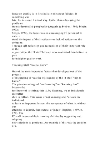 logue on quality is to first initiate one about failures. If
something was
late, for instance, I asked why. Rather than addressing the
problems
from a destructive perspective (Argyris & Schö n, 1996; Schein,
1992;
Senge, 1990), the focus was on encouraging IT personnel to
under-
stand the impact of their actions—or lack of action—on the
company.
Through self-reflection and recognition of their important role
in the
organization, the IT staff became more motivated than before to
per-
form higher quality work.
Teaching Staff “Not to Know”
One of the most important factors that developed out of the
process
of integrating IT was the willingness of the IT staff “not to
know.”
The phenomenology of “not knowing” or “knowing less”
became the
facilitator of listening; that is, by listening, we as individuals
are better
able to reflect. This sense of not knowing also “allows the
individual
to learn an important lesson: the acceptance of what is, without
our
attempts to control, manipulate, or judge” (Halifax, 1999, p.
177). The
IT staff improved their learning abilities by suggesting and
adopting
new solutions to problems. An example of this was the creation
of a
 