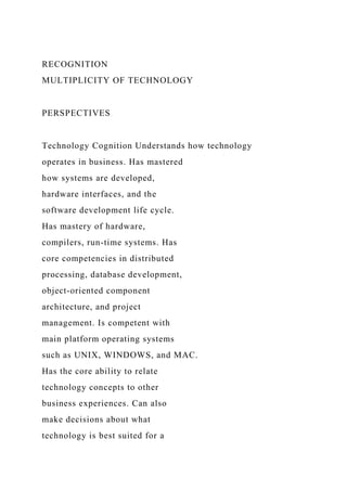 RECOGNITION
MULTIPLICITY OF TECHNOLOGY
PERSPECTIVES
Technology Cognition Understands how technology
operates in business. Has mastered
how systems are developed,
hardware interfaces, and the
software development life cycle.
Has mastery of hardware,
compilers, run-time systems. Has
core competencies in distributed
processing, database development,
object-oriented component
architecture, and project
management. Is competent with
main platform operating systems
such as UNIX, WINDOWS, and MAC.
Has the core ability to relate
technology concepts to other
business experiences. Can also
make decisions about what
technology is best suited for a
 