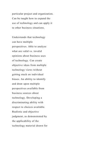 particular project and organization.
Can be taught how to expand the
use of technology and can apply it
to other business situations.
Understands that technology
can have multiple
perspectives. Able to analyze
what are valid vs. invalid
opinions about business uses
of technology. Can create
objective ideas from multiple
technology views without
getting stuck on individual
biases. An ability to identify
and draw upon multiple
perspectives available from
business sources about
technology. Developing a
discriminating ability with
respect to choices available.
Realistic and objective
judgment, as demonstrated by
the applicability of the
technology material drawn for
 