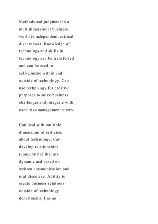 Methods and judgment in a
multidimensional business
world is independent, critical
discernment. Knowledge of
technology and skills in
technology can be transferred
and can be used to
self-educate within and
outside of technology. Can
use technology for creative
purposes to solve business
challenges and integrate with
executive management views.
Can deal with multiple
dimensions of criticism
about technology. Can
develop relationships
(cooperative) that are
dynamic and based on
written communication and
oral discourse. Ability to
create business relations
outside of technology
departments. Has an
 