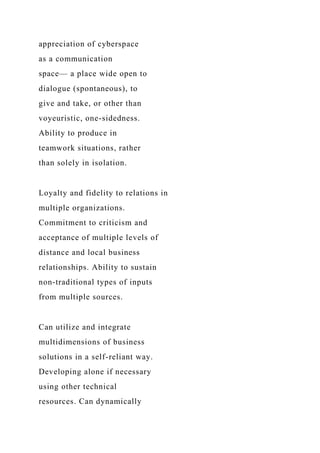 appreciation of cyberspace
as a communication
space— a place wide open to
dialogue (spontaneous), to
give and take, or other than
voyeuristic, one-sidedness.
Ability to produce in
teamwork situations, rather
than solely in isolation.
Loyalty and fidelity to relations in
multiple organizations.
Commitment to criticism and
acceptance of multiple levels of
distance and local business
relationships. Ability to sustain
non-traditional types of inputs
from multiple sources.
Can utilize and integrate
multidimensions of business
solutions in a self-reliant way.
Developing alone if necessary
using other technical
resources. Can dynamically
 