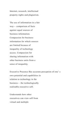 Internet, research, intellectual
property rights and plagiarism.
The use of information in a fair
way— comparison of facts
against equal sources of
business information.
Compassion for business
information for which sources
are limited because of
inequality of technology
access. Compassion for
sharing information with
other business units from a
sense of inequality.
Executive Presence Has accurate perception of one’ s
own potential and capabilities in
relation to technology in the
business— the technologically
realizable executive self.
Understands how other
executives can view self from
virtual and multiple
 