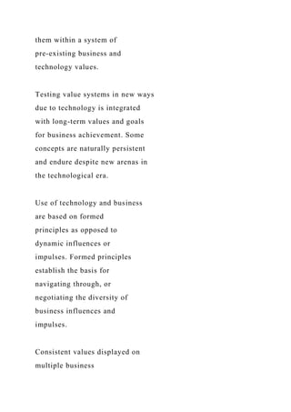 them within a system of
pre-existing business and
technology values.
Testing value systems in new ways
due to technology is integrated
with long-term values and goals
for business achievement. Some
concepts are naturally persistent
and endure despite new arenas in
the technological era.
Use of technology and business
are based on formed
principles as opposed to
dynamic influences or
impulses. Formed principles
establish the basis for
navigating through, or
negotiating the diversity of
business influences and
impulses.
Consistent values displayed on
multiple business
 
