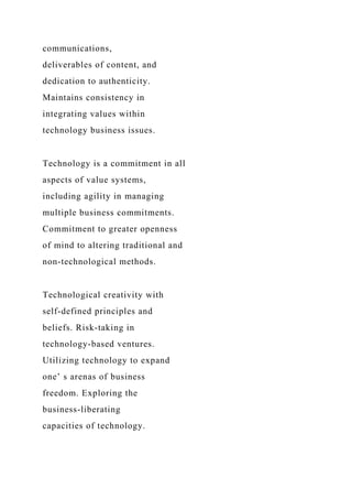 communications,
deliverables of content, and
dedication to authenticity.
Maintains consistency in
integrating values within
technology business issues.
Technology is a commitment in all
aspects of value systems,
including agility in managing
multiple business commitments.
Commitment to greater openness
of mind to altering traditional and
non-technological methods.
Technological creativity with
self-defined principles and
beliefs. Risk-taking in
technology-based ventures.
Utilizing technology to expand
one’ s arenas of business
freedom. Exploring the
business-liberating
capacities of technology.
 