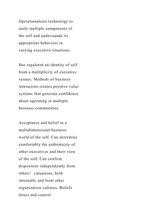 Operationalizes technology to
unify multiple components of
the self and understands its
appropriate behaviors in
varying executive situations.
Has regulated an identity of self
from a multiplicity of executive
venues. Methods of business
interaction creates positive value
systems that generate confidence
about operating in multiple
business communities.
Acceptance and belief in a
multidimensional business
world of the self. Can determine
comfortably the authenticity of
other executives and their view
of the self. Can confirm
disposition independently from
others’ valuations, both
internally and from other
organization cultures. Beliefs
direct and control
 