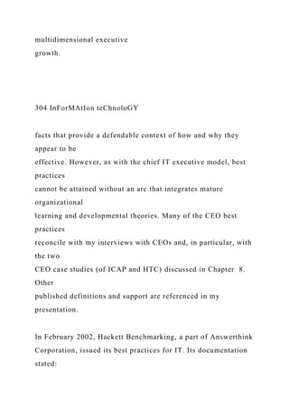multidimensional executive
growth.
304 InForMAtIon teChnoloGY
facts that provide a defendable context of how and why they
appear to be
effective. However, as with the chief IT executive model, best
practices
cannot be attained without an arc that integrates mature
organizational
learning and developmental theories. Many of the CEO best
practices
reconcile with my interviews with CEOs and, in particular, with
the two
CEO case studies (of ICAP and HTC) discussed in Chapter 8.
Other
published definitions and support are referenced in my
presentation.
In February 2002, Hackett Benchmarking, a part of Answerthink
Corporation, issued its best practices for IT. Its documentation
stated:
 