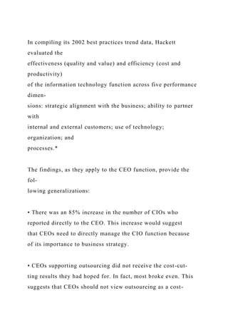 In compiling its 2002 best practices trend data, Hackett
evaluated the
effectiveness (quality and value) and efficiency (cost and
productivity)
of the information technology function across five performance
dimen-
sions: strategic alignment with the business; ability to partner
with
internal and external customers; use of technology;
organization; and
processes.*
The findings, as they apply to the CEO function, provide the
fol-
lowing generalizations:
• There was an 85% increase in the number of CIOs who
reported directly to the CEO. This increase would suggest
that CEOs need to directly manage the CIO function because
of its importance to business strategy.
• CEOs supporting outsourcing did not receive the cost-cut-
ting results they had hoped for. In fact, most broke even. This
suggests that CEOs should not view outsourcing as a cost-
 