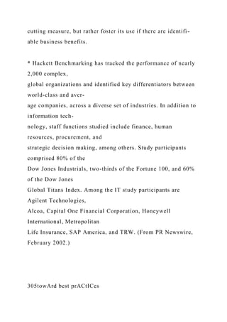 cutting measure, but rather foster its use if there are identifi-
able business benefits.
* Hackett Benchmarking has tracked the performance of nearly
2,000 complex,
global organizations and identified key differentiators between
world-class and aver-
age companies, across a diverse set of industries. In addition to
information tech-
nology, staff functions studied include finance, human
resources, procurement, and
strategic decision making, among others. Study participants
comprised 80% of the
Dow Jones Industrials, two-thirds of the Fortune 100, and 60%
of the Dow Jones
Global Titans Index. Among the IT study participants are
Agilent Technologies,
Alcoa, Capital One Financial Corporation, Honeywell
International, Metropolitan
Life Insurance, SAP America, and TRW. (From PR Newswire,
February 2002.)
305towArd best prACtICes
 