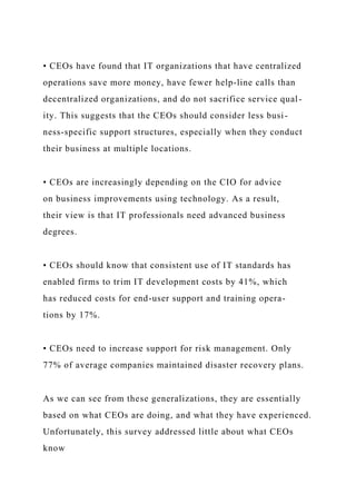 • CEOs have found that IT organizations that have centralized
operations save more money, have fewer help-line calls than
decentralized organizations, and do not sacrifice service qual-
ity. This suggests that the CEOs should consider less busi-
ness-specific support structures, especially when they conduct
their business at multiple locations.
• CEOs are increasingly depending on the CIO for advice
on business improvements using technology. As a result,
their view is that IT professionals need advanced business
degrees.
• CEOs should know that consistent use of IT standards has
enabled firms to trim IT development costs by 41%, which
has reduced costs for end-user support and training opera-
tions by 17%.
• CEOs need to increase support for risk management. Only
77% of average companies maintained disaster recovery plans.
As we can see from these generalizations, they are essentially
based on what CEOs are doing, and what they have experienced.
Unfortunately, this survey addressed little about what CEOs
know
 