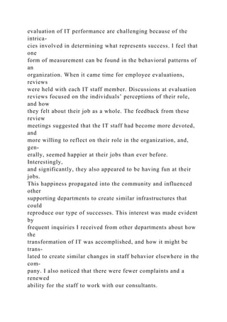 evaluation of IT performance are challenging because of the
intrica-
cies involved in determining what represents success. I feel that
one
form of measurement can be found in the behavioral patterns of
an
organization. When it came time for employee evaluations,
reviews
were held with each IT staff member. Discussions at evaluation
reviews focused on the individuals’ perceptions of their role,
and how
they felt about their job as a whole. The feedback from these
review
meetings suggested that the IT staff had become more devoted,
and
more willing to reflect on their role in the organization, and,
gen-
erally, seemed happier at their jobs than ever before.
Interestingly,
and significantly, they also appeared to be having fun at their
jobs.
This happiness propagated into the community and influenced
other
supporting departments to create similar infrastructures that
could
reproduce our type of successes. This interest was made evident
by
frequent inquiries I received from other departments about how
the
transformation of IT was accomplished, and how it might be
trans-
lated to create similar changes in staff behavior elsewhere in the
com-
pany. I also noticed that there were fewer complaints and a
renewed
ability for the staff to work with our consultants.
 