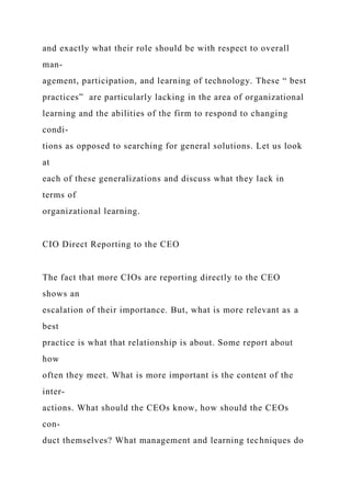 and exactly what their role should be with respect to overall
man-
agement, participation, and learning of technology. These “ best
practices” are particularly lacking in the area of organizational
learning and the abilities of the firm to respond to changing
condi-
tions as opposed to searching for general solutions. Let us look
at
each of these generalizations and discuss what they lack in
terms of
organizational learning.
CIO Direct Reporting to the CEO
The fact that more CIOs are reporting directly to the CEO
shows an
escalation of their importance. But, what is more relevant as a
best
practice is what that relationship is about. Some report about
how
often they meet. What is more important is the content of the
inter-
actions. What should the CEOs know, how should the CEOs
con-
duct themselves? What management and learning techniques do
 