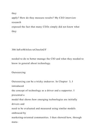 they
apply? How do they measure results? My CEO interview
research
exposed the fact that many CEOs simply did not know what
they
306 InForMAtIon teChnoloGY
needed to do to better manage the CIO and what they needed to
know in general about technology.
Outsourcing
Outsourcing can be a tricky endeavor. In Chapter 3, I
introduced
the concept of technology as a driver and a supporter. I
presented a
model that shows how emerging technologies are initially
drivers and
need to be evaluated and measured using similar models
embraced by
marketing-oriented communities. I then showed how, through
matu-
 