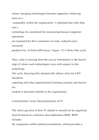ration, emerging technologies become supporters, behaving
more as a
commodity within the organization. I explained that only then
can a
technology be considered for outsourcing because supporter
operations
are measured by their economies of scale, reduced costs,
increased
productivity, or both (efficiency). Figure 12.5 shows that cycle.
Thus, what is missing from the survey information is the knowl-
edge of where such technologies were with respect to this
technology
life cycle. Knowing this dramatically affects what the CEO
should be
expecting and what organizational learning concepts and factors
are
needed to maximize benefit to the organization.
Centralization versus Decentralization of IT
The entire question of how IT should or should not be organized
must be based on a business that implements ROD. ROD
includes
the component called cultural assimilation, which provides a
 