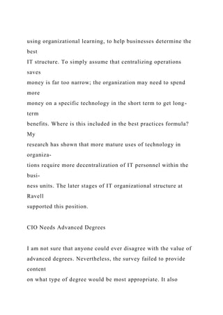 using organizational learning, to help businesses determine the
best
IT structure. To simply assume that centralizing operations
saves
money is far too narrow; the organization may need to spend
more
money on a specific technology in the short term to get long-
term
benefits. Where is this included in the best practices formula?
My
research has shown that more mature uses of technology in
organiza-
tions require more decentralization of IT personnel within the
busi-
ness units. The later stages of IT organizational structure at
Ravell
supported this position.
CIO Needs Advanced Degrees
I am not sure that anyone could ever disagree with the value of
advanced degrees. Nevertheless, the survey failed to provide
content
on what type of degree would be most appropriate. It also
 