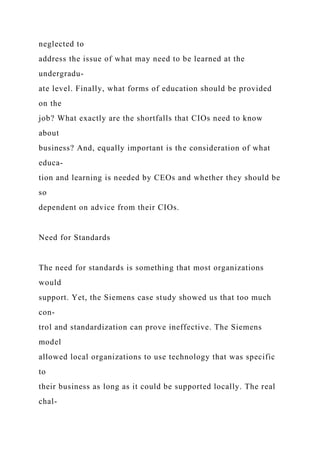 neglected to
address the issue of what may need to be learned at the
undergradu-
ate level. Finally, what forms of education should be provided
on the
job? What exactly are the shortfalls that CIOs need to know
about
business? And, equally important is the consideration of what
educa-
tion and learning is needed by CEOs and whether they should be
so
dependent on advice from their CIOs.
Need for Standards
The need for standards is something that most organizations
would
support. Yet, the Siemens case study showed us that too much
con-
trol and standardization can prove ineffective. The Siemens
model
allowed local organizations to use technology that was specific
to
their business as long as it could be supported locally. The real
chal-
 