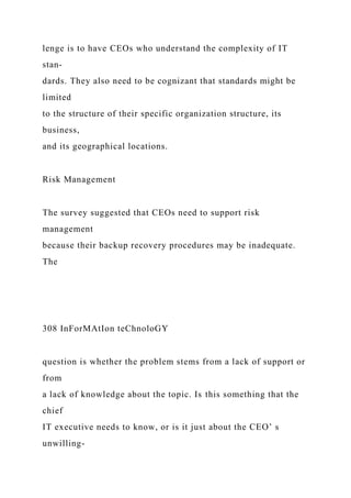 lenge is to have CEOs who understand the complexity of IT
stan-
dards. They also need to be cognizant that standards might be
limited
to the structure of their specific organization structure, its
business,
and its geographical locations.
Risk Management
The survey suggested that CEOs need to support risk
management
because their backup recovery procedures may be inadequate.
The
308 InForMAtIon teChnoloGY
question is whether the problem stems from a lack of support or
from
a lack of knowledge about the topic. Is this something that the
chief
IT executive needs to know, or is it just about the CEO’ s
unwilling-
 