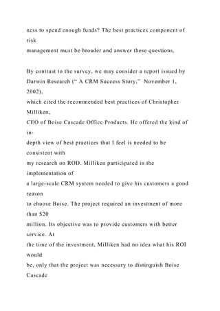 ness to spend enough funds? The best practices component of
risk
management must be broader and answer these questions.
By contrast to the survey, we may consider a report issued by
Darwin Research (“ A CRM Success Story,” November 1,
2002),
which cited the recommended best practices of Christopher
Milliken,
CEO of Boise Cascade Office Products. He offered the kind of
in-
depth view of best practices that I feel is needed to be
consistent with
my research on ROD. Milliken participated in the
implementation of
a large-scale CRM system needed to give his customers a good
reason
to choose Boise. The project required an investment of more
than $20
million. Its objective was to provide customers with better
service. At
the time of the investment, Milliken had no idea what his ROI
would
be, only that the project was necessary to distinguish Boise
Cascade
 