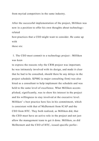 from myriad competitors in the same industry.
After the successful implementation of the project, Milliken was
now in a position to offer his own thoughts about technology-
related
best practices that a CEO might want to consider. He came up
with
these six:
1. The CEO must commit to a technology project : Milliken
was keen
to express the reasons why the CRM project was important;
he was intimately involved with its design, and made it clear
that he had to be consulted, should there be any delays in the
project schedule. KPMG (a major consulting firm) was also
hired as a consultant to help implement the schedule and was
held to the same level of excellence. What Milliken accom-
plished, significantly, was to show his interest in the project
and his willingness to stay involved at the executive level.
Milliken’ s best practice here lies in his commitment, which
is consistent with that of McDermott from ICAP and the
CEO from HTC. They both realized, as Milliken did, that
the CEO must have an active role in the project and not just
allow the management team to get it done. Milliken, as did
McDermott and the CEO of HTC, issued specific perfor-
 
