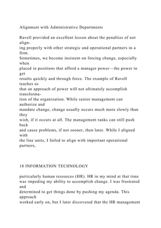 Alignment with Administrative Departments
Ravell provided an excellent lesson about the penalties of not
align-
ing properly with other strategic and operational partners in a
firm.
Sometimes, we become insistent on forcing change, especially
when
placed in positions that afford a manager power—the power to
get
results quickly and through force. The example of Ravell
teaches us
that an approach of power will not ultimately accomplish
transforma-
tion of the organization. While senior management can
authorize and
mandate change, change usually occurs much more slowly than
they
wish, if it occurs at all. The management ranks can still push
back
and cause problems, if not sooner, then later. While I aligned
with
the line units, I failed to align with important operational
partners,
18 INFORMATION TECHNOLOGY
particularly human resources (HR). HR in my mind at that time
was impeding my ability to accomplish change. I was frustrated
and
determined to get things done by pushing my agenda. This
approach
worked early on, but I later discovered that the HR management
 