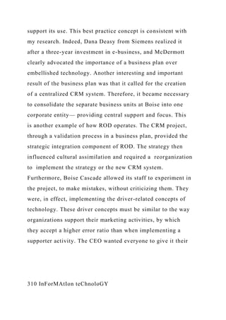 support its use. This best practice concept is consistent with
my research. Indeed, Dana Deasy from Siemens realized it
after a three-year investment in e-business, and McDermott
clearly advocated the importance of a business plan over
embellished technology. Another interesting and important
result of the business plan was that it called for the creation
of a centralized CRM system. Therefore, it became necessary
to consolidate the separate business units at Boise into one
corporate entity— providing central support and focus. This
is another example of how ROD operates. The CRM project,
through a validation process in a business plan, provided the
strategic integration component of ROD. The strategy then
influenced cultural assimilation and required a reorganization
to implement the strategy or the new CRM system.
Furthermore, Boise Cascade allowed its staff to experiment in
the project, to make mistakes, without criticizing them. They
were, in effect, implementing the driver-related concepts of
technology. These driver concepts must be similar to the way
organizations support their marketing activities, by which
they accept a higher error ratio than when implementing a
supporter activity. The CEO wanted everyone to give it their
310 InForMAtIon teChnoloGY
 