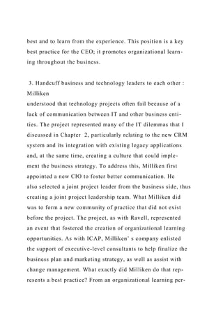 best and to learn from the experience. This position is a key
best practice for the CEO; it promotes organizational learn-
ing throughout the business.
3. Handcuff business and technology leaders to each other :
Milliken
understood that technology projects often fail because of a
lack of communication between IT and other business enti-
ties. The project represented many of the IT dilemmas that I
discussed in Chapter 2, particularly relating to the new CRM
system and its integration with existing legacy applications
and, at the same time, creating a culture that could imple-
ment the business strategy. To address this, Milliken first
appointed a new CIO to foster better communication. He
also selected a joint project leader from the business side, thus
creating a joint project leadership team. What Milliken did
was to form a new community of practice that did not exist
before the project. The project, as with Ravell, represented
an event that fostered the creation of organizational learning
opportunities. As with ICAP, Milliken’ s company enlisted
the support of executive-level consultants to help finalize the
business plan and marketing strategy, as well as assist with
change management. What exactly did Milliken do that rep-
resents a best practice? From an organizational learning per-
 