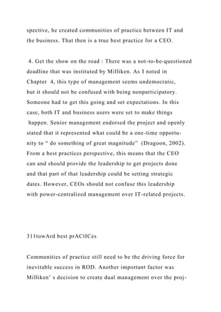 spective, he created communities of practice between IT and
the business. That then is a true best practice for a CEO.
4. Get the show on the road : There was a not-to-be-questioned
deadline that was instituted by Milliken. As I noted in
Chapter 4, this type of management seems undemocratic,
but it should not be confused with being nonparticipatory.
Someone had to get this going and set expectations. In this
case, both IT and business users were set to make things
happen. Senior management endorsed the project and openly
stated that it represented what could be a one-time opportu-
nity to “ do something of great magnitude” (Dragoon, 2002).
From a best practices perspective, this means that the CEO
can and should provide the leadership to get projects done
and that part of that leadership could be setting strategic
dates. However, CEOs should not confuse this leadership
with power-centralized management over IT-related projects.
311towArd best prACtICes
Communities of practice still need to be the driving force for
inevitable success in ROD. Another important factor was
Milliken’ s decision to create dual management over the proj-
 