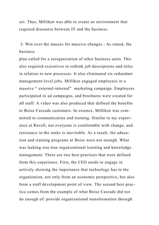 ect. Thus, Milliken was able to create an environment that
required discourse between IT and the business.
5. Win over the masses for massive changes : As stated, the
business
plan called for a reorganization of other business units. This
also required executives to rethink job descriptions and titles
in relation to new processes. It also eliminated six redundant
management-level jobs. Milliken engaged employees in a
massive “ external-internal” marketing campaign. Employees
participated in ad campaigns, and brochures were created for
all staff. A video was also produced that defined the benefits
to Boise Cascade customers. In essence, Milliken was com-
mitted to communication and training. Similar to my experi-
ence at Ravell, not everyone is comfortable with change, and
resistance in the ranks is inevitable. As a result, the educa-
tion and training programs at Boise were not enough. What
was lacking was true organizational learning and knowledge
management. There are two best practices that were defined
from this experience. First, the CEO needs to engage in
actively showing the importance that technology has to the
organization, not only from an economic perspective, but also
from a staff development point of view. The second best prac-
tice comes from the example of what Boise Cascade did not
do enough of: provide organizational transformation through
 
