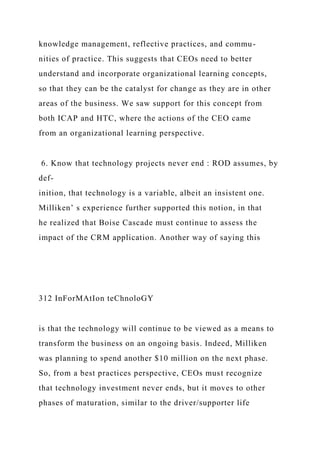 knowledge management, reflective practices, and commu-
nities of practice. This suggests that CEOs need to better
understand and incorporate organizational learning concepts,
so that they can be the catalyst for change as they are in other
areas of the business. We saw support for this concept from
both ICAP and HTC, where the actions of the CEO came
from an organizational learning perspective.
6. Know that technology projects never end : ROD assumes, by
def-
inition, that technology is a variable, albeit an insistent one.
Milliken’ s experience further supported this notion, in that
he realized that Boise Cascade must continue to assess the
impact of the CRM application. Another way of saying this
312 InForMAtIon teChnoloGY
is that the technology will continue to be viewed as a means to
transform the business on an ongoing basis. Indeed, Milliken
was planning to spend another $10 million on the next phase.
So, from a best practices perspective, CEOs must recognize
that technology investment never ends, but it moves to other
phases of maturation, similar to the driver/supporter life
 