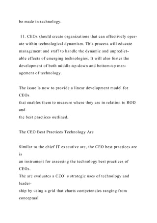 be made in technology.
11. CEOs should create organizations that can effectively oper-
ate within technological dynamism. This process will educate
management and staff to handle the dynamic and unpredict-
able effects of emerging technologies. It will also foster the
development of both middle-up-down and bottom-up man-
agement of technology.
The issue is now to provide a linear development model for
CEOs
that enables them to measure where they are in relation to ROD
and
the best practices outlined.
The CEO Best Practices Technology Arc
Similar to the chief IT executive arc, the CEO best practices arc
is
an instrument for assessing the technology best practices of
CEOs.
The arc evaluates a CEO’ s strategic uses of technology and
leader-
ship by using a grid that charts competencies ranging from
conceptual
 