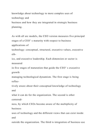 knowledge about technology to more complex uses of
technology and
business and how they are integrated in strategic business
planning.
As with all arc models, the CEO version measures five principal
stages of a CEO’ s maturity with respect to business
applications of
technology: conceptual, structural, executive values, executive
eth-
ics, and executive leadership. Each dimension or sector is
measured
in five stages of maturation that guide the CEO’ s executive
growth
managing technological dynamism. The first stage is being
reflec-
tively aware about their conceptual knowledge of technology
and
what it can do for the organization. The second is other
centered-
ness, by which CEOs become aware of the multiplicity of
business
uses of technology and the different views that can exist inside
and
outside the organization. The third is integration of business use
 