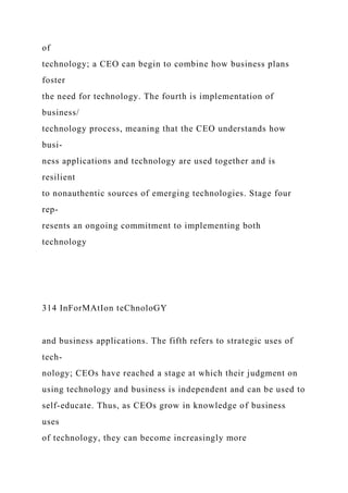 of
technology; a CEO can begin to combine how business plans
foster
the need for technology. The fourth is implementation of
business/
technology process, meaning that the CEO understands how
busi-
ness applications and technology are used together and is
resilient
to nonauthentic sources of emerging technologies. Stage four
rep-
resents an ongoing commitment to implementing both
technology
314 InForMAtIon teChnoloGY
and business applications. The fifth refers to strategic uses of
tech-
nology; CEOs have reached a stage at which their judgment on
using technology and business is independent and can be used to
self-educate. Thus, as CEOs grow in knowledge of business
uses
of technology, they can become increasingly more
 