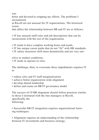was
bitter and devoted to stopping my efforts. The problems I
encountered
at Ravell are not unusual for IT organizations. The historical
issues
that affect the relationship between HR and IT are as follows:
• IT has unusual staff roles and job descriptions that can be
inconsistent with the rest of the organization.
• IT tends to have complex working hours and needs.
• IT has unique career paths that do not “fit” with HR standards.
• IT salary structures shift more dynamically and are very sen-
sitive to market conditions.
• IT tends to operate in silos.
The challenge, then, to overcome these impediments requires IT
to
• reduce silos and IT staff marginalization
• achieve better organization-wide alignment
• develop shared leadership
• define and create an HR/IT governance model
The success of IT/HR alignment should follow practices similar
to those I instituted with the line managers at Ravell,
specifically the
following:
• Successful HR/IT integration requires organizational learn-
ing techniques.
• Alignment requires an understanding of the relationship
between IT investments and business strategy.
 