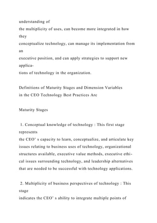 understanding of
the multiplicity of uses, can become more integrated in how
they
conceptualize technology, can manage its implementation from
an
executive position, and can apply strategies to support new
applica-
tions of technology in the organization.
Definitions of Maturity Stages and Dimension Variables
in the CEO Technology Best Practices Arc
Maturity Stages
1. Conceptual knowledge of technology : This first stage
represents
the CEO’ s capacity to learn, conceptualize, and articulate key
issues relating to business uses of technology, organizational
structures available, executive value methods, executive ethi-
cal issues surrounding technology, and leadership alternatives
that are needed to be successful with technology applications.
2. Multiplicity of business perspectives of technology : This
stage
indicates the CEO’ s ability to integrate multiple points of
 
