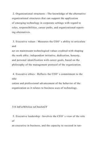 2. Organizational structures : The knowledge of the alternative
organizational structures that can support the application
of emerging technology in corporate settings with regard to
roles, responsibilities, career paths, and organizational report-
ing alternatives.
3. Executive values : Measures the CEO’ s ability to articulate
and
act on mainstream technological values credited with shaping
the work ethic: independent initiative, dedication, honesty,
and personal identification with career goals, based on the
philosophy of the management protocol of the organization.
4. Executive ethics : Reflects the CEO’ s commitment to the
edu-
cation and professional advancement of the behavior of the
organization as it relates to business uses of technology.
316 InForMAtIon teChnoloGY
5. Executive leadership : Involves the CEO’ s view of the role
of
an executive in business, and the capacity to succeed in tan-
 