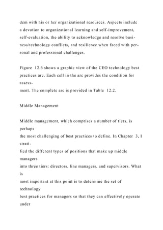 dem with his or her organizational resources. Aspects include
a devotion to organizational learning and self-improvement,
self-evaluation, the ability to acknowledge and resolve busi-
ness/technology conflicts, and resilience when faced with per-
sonal and professional challenges.
Figure 12.6 shows a graphic view of the CEO technology best
practices arc. Each cell in the arc provides the condition for
assess-
ment. The complete arc is provided in Table 12.2.
Middle Management
Middle management, which comprises a number of tiers, is
perhaps
the most challenging of best practices to define. In Chapter 3, I
strati-
fied the different types of positions that make up middle
managers
into three tiers: directors, line managers, and supervisors. What
is
most important at this point is to determine the set of
technology
best practices for managers so that they can effectively operate
under
 