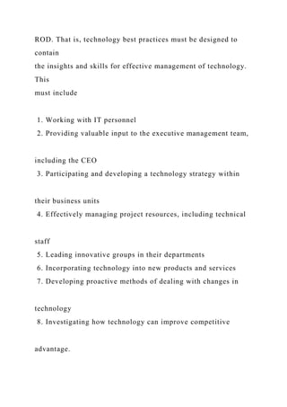 ROD. That is, technology best practices must be designed to
contain
the insights and skills for effective management of technology.
This
must include
1. Working with IT personnel
2. Providing valuable input to the executive management team,
including the CEO
3. Participating and developing a technology strategy within
their business units
4. Effectively managing project resources, including technical
staff
5. Leading innovative groups in their departments
6. Incorporating technology into new products and services
7. Developing proactive methods of dealing with changes in
technology
8. Investigating how technology can improve competitive
advantage.
 