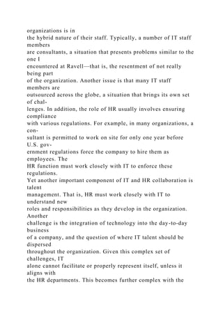 organizations is in
the hybrid nature of their staff. Typically, a number of IT staff
members
are consultants, a situation that presents problems similar to the
one I
encountered at Ravell—that is, the resentment of not really
being part
of the organization. Another issue is that many IT staff
members are
outsourced across the globe, a situation that brings its own set
of chal-
lenges. In addition, the role of HR usually involves ensuring
compliance
with various regulations. For example, in many organizations, a
con-
sultant is permitted to work on site for only one year before
U.S. gov-
ernment regulations force the company to hire them as
employees. The
HR function must work closely with IT to enforce these
regulations.
Yet another important component of IT and HR collaboration is
talent
management. That is, HR must work closely with IT to
understand new
roles and responsibilities as they develop in the organization.
Another
challenge is the integration of technology into the day-to-day
business
of a company, and the question of where IT talent should be
dispersed
throughout the organization. Given this complex set of
challenges, IT
alone cannot facilitate or properly represent itself, unless it
aligns with
the HR departments. This becomes further complex with the
 