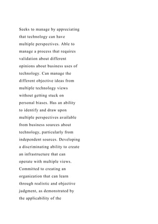 Seeks to manage by appreciating
that technology can have
multiple perspectives. Able to
manage a process that requires
validation about different
opinions about business uses of
technology. Can manage the
different objective ideas from
multiple technology views
without getting stuck on
personal biases. Has an ability
to identify and draw upon
multiple perspectives available
from business sources about
technology, particularly from
independent sources. Developing
a discriminating ability to create
an infrastructure that can
operate with multiple views.
Committed to creating an
organization that can learn
through realistic and objective
judgment, as demonstrated by
the applicability of the
 