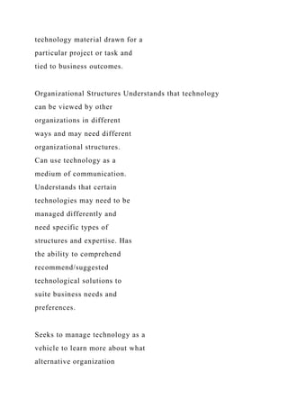 technology material drawn for a
particular project or task and
tied to business outcomes.
Organizational Structures Understands that technology
can be viewed by other
organizations in different
ways and may need different
organizational structures.
Can use technology as a
medium of communication.
Understands that certain
technologies may need to be
managed differently and
need specific types of
structures and expertise. Has
the ability to comprehend
recommend/suggested
technological solutions to
suite business needs and
preferences.
Seeks to manage technology as a
vehicle to learn more about what
alternative organization
 