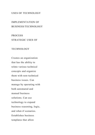 USES OF TECHNOLOGY
IMPLEMENTATION OF
BUSINESS/TECHNOLOGY
PROCESS
STRATEGIC USES OF
TECHNOLOGY
Creates an organization
that has the ability to
relate various technical
concepts and organize
them with non-technical
business issues. Can
manage by operating with
both automated and
manual business
solutions. Can use
technology to expand
business reasoning, logic,
and what-if scenarios.
Establishes business
templates that allow
 