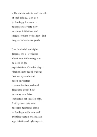 self-educate within and outside
of technology. Can use
technology for creative
purposes to create new
business initiatives and
integrate them with short- and
long-term business goals.
Can deal with multiple
dimensions of criticism
about how technology can
be used in the
organization. Can develop
relationships (cooperative)
that are dynamic and
based on written
communication and oral
discourse about how
business can drive
technological investments.
Ability to create new
business relations using
technology with new and
existing customers. Has an
appreciation of cyberspace
 