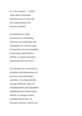 as a new market— a place
wide open to dialogue
(spontaneous), to provide
new opportunities for
business growth.
Commitment to open
discussion of alternating
opinions on technology and
acceptance of varying types
of structures to accommodate
technology opportunities.
Ability to sustain dynamic
organizational structures.
Can design new structures to
integrate multidimensions of
business and technology
solutions. Can dynamically
manage different types of
interdependent and dependent
organizational relationships.
Ability to manage within
multiple dimensions of
business cultures, which may
 