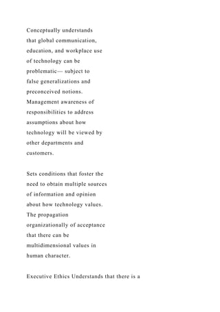 Conceptually understands
that global communication,
education, and workplace use
of technology can be
problematic— subject to
false generalizations and
preconceived notions.
Management awareness of
responsibilities to address
assumptions about how
technology will be viewed by
other departments and
customers.
Sets conditions that foster the
need to obtain multiple sources
of information and opinion
about how technology values.
The propagation
organizationally of acceptance
that there can be
multidimensional values in
human character.
Executive Ethics Understands that there is a
 
